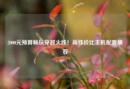 2000元预算畅玩穿越火线！高性价比主机配置推荐