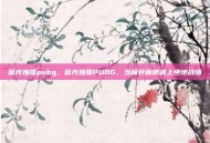 蓝光独播pubg，蓝光独播PUBG，当极致画质遇上绝地战场