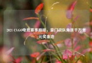 2021 CS:GO电竞赛事巅峰，豪门战队角逐千万美元奖金池