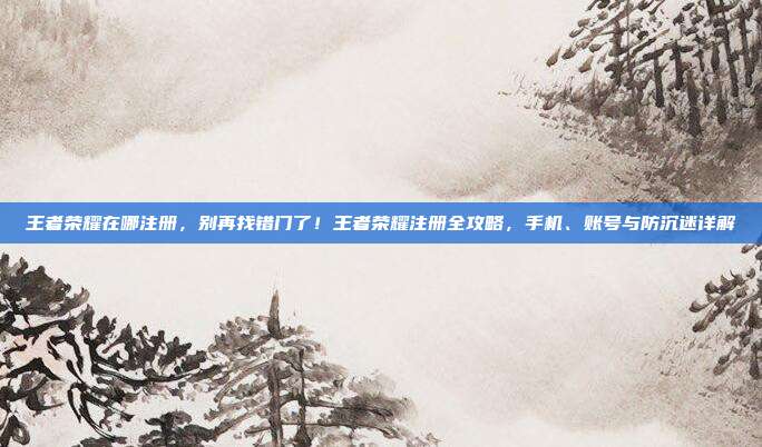 王者荣耀在哪注册，别再找错门了！王者荣耀注册全攻略，手机、账号与防沉迷详解