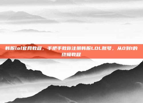 韩服lol官网教程，手把手教你注册韩服LOL账号，从0到1的终极教程