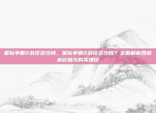 星际争霸2战役多少钱,星际争霸2战役多少钱?全面解析各版本价格与购买建议