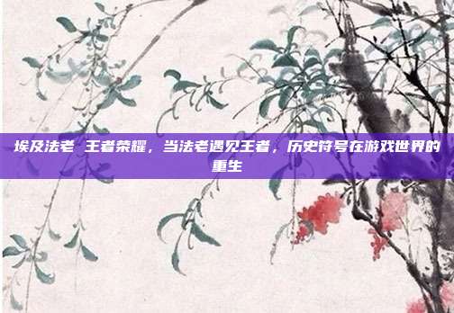 埃及法老 王者荣耀,当法老遇见王者,历史符号在游戏世界的重生