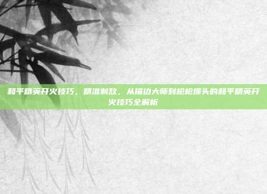 和平精英开火技巧,精准制敌,从描边大师到枪枪爆头的和平精英开火技巧全解析