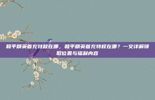和平精英首充特权在哪,和平精英首充特权在哪?一文详解领取位置与福利内容