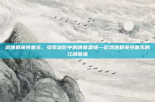 武侠群英传音乐,弦歌剑影中的侠骨柔情—论武侠群英传音乐的江湖意蕴