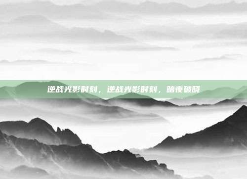 逆战光影时刻,逆战光影时刻,暗夜破晓