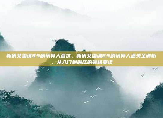 新倩女幽魂85剧情异人要求,新倩女幽魂85剧情异人通关全解析,从入门到碾压的硬核要求