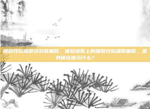嗜酸性粒细胞绝对值偏低,体检报告上的嗜酸性粒细胞偏低,是身体在暗示什么?