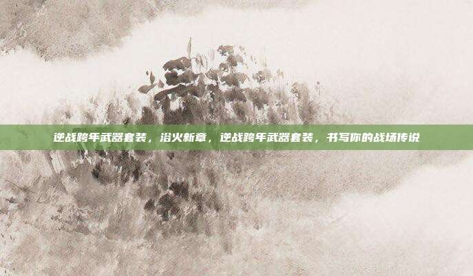 逆战跨年武器套装,浴火新章,逆战跨年武器套装,书写你的战场传说
