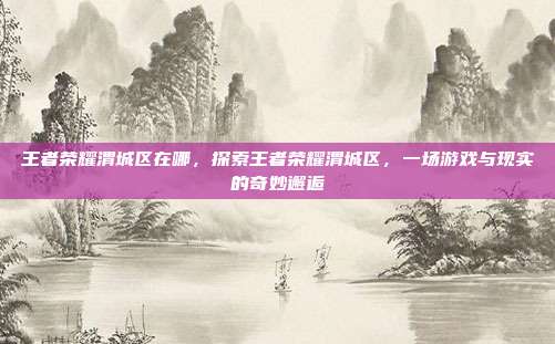 王者荣耀渭城区在哪,探索王者荣耀渭城区,一场游戏与现实的奇妙邂逅