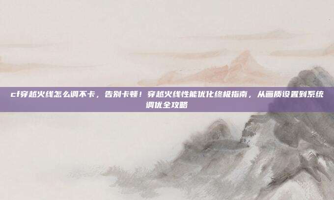 cf穿越火线怎么调不卡,告别卡顿!穿越火线性能优化终极指南,从画质设置到系统调优全攻略