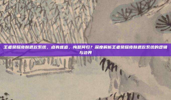 王者荣耀皮肤退款系统,点券难追,悔意何归?深度解析王者荣耀皮肤退款系统的逻辑与边界