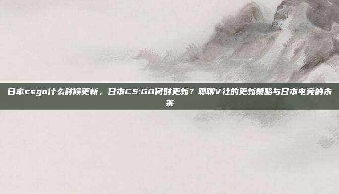 日本csgo什么时候更新,日本CS:GO何时更新?聊聊V社的更新策略与日本电竞的未来
