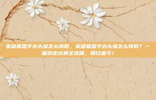 英雄联盟手办头像怎么领取,英雄联盟手办头像怎么领取?一篇搞定兑换全流程,错过血亏!