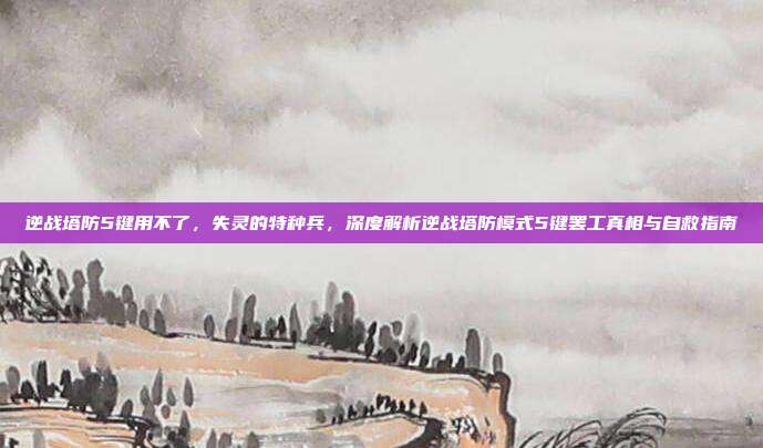 逆战塔防5键用不了,失灵的特种兵,深度解析逆战塔防模式5键罢工真相与自救指南