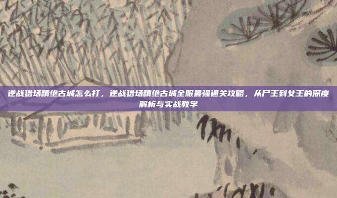 逆战猎场精绝古城怎么打,逆战猎场精绝古城全服最强通关攻略,从尸王到女王的深度解析与实战教学