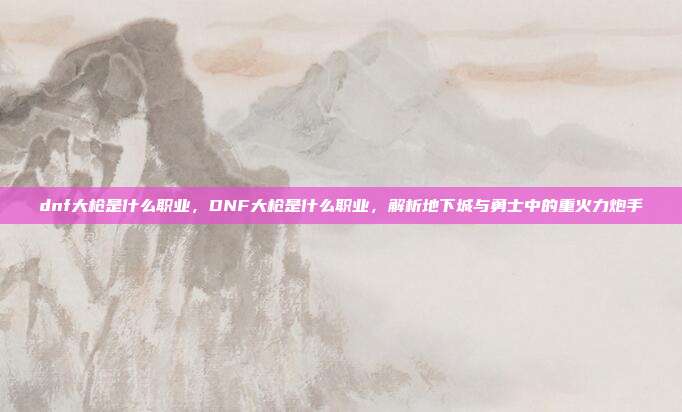 dnf大枪是什么职业,DNF大枪是什么职业,解析地下城与勇士中的重火力炮手