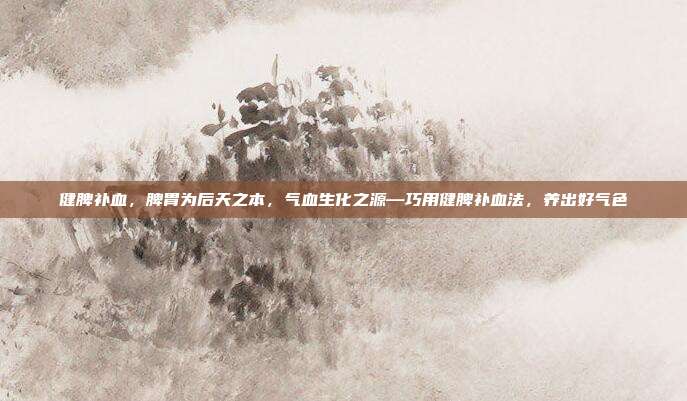 健脾补血,脾胃为后天之本,气血生化之源—巧用健脾补血法,养出好气色