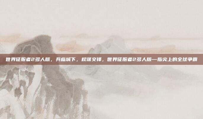 世界征服者2多人版,兵临城下,权谋交锋,世界征服者2多人版—指尖上的全球争霸