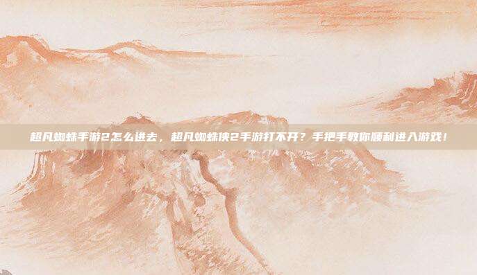 超凡蜘蛛手游2怎么进去,超凡蜘蛛侠2手游打不开?手把手教你顺利进入游戏!