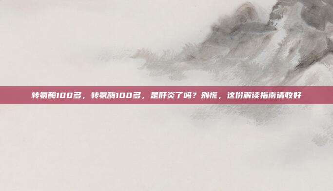转氨酶100多,转氨酶100多,是肝炎了吗?别慌,这份解读指南请收好