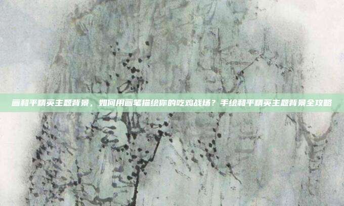 画和平精英主题背景,如何用画笔描绘你的吃鸡战场?手绘和平精英主题背景全攻略