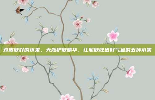对皮肤好的水果,天然护肤精华,让肌肤吃出好气色的五种水果