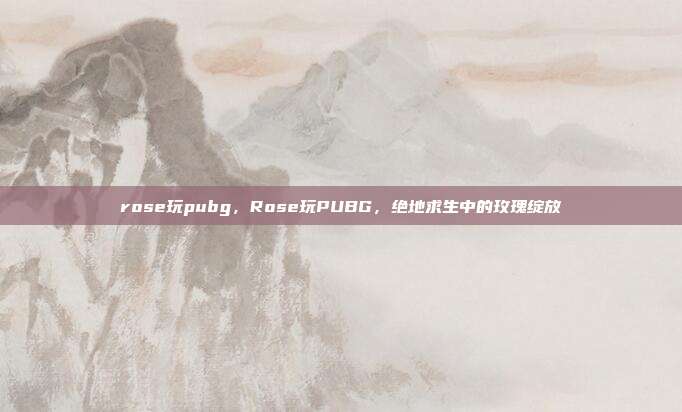 rose玩pubg,Rose玩PUBG,绝地求生中的玫瑰绽放