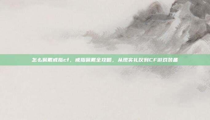 怎么佩戴戒指cf,戒指佩戴全攻略,从现实礼仪到CF游戏装备