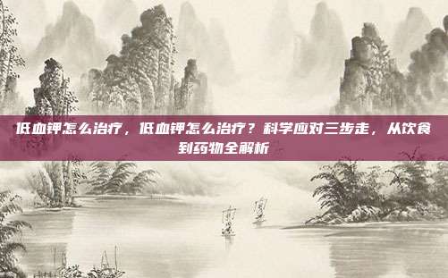 低血钾怎么治疗,低血钾怎么治疗?科学应对三步走,从饮食到药物全解析