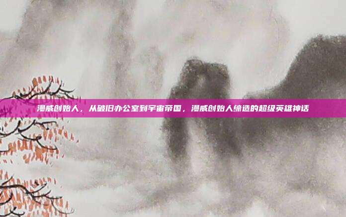 漫威创始人,从破旧办公室到宇宙帝国,漫威创始人缔造的超级英雄神话