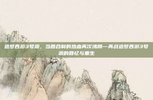 造梦西游3号源,当回合制的热血再次沸腾—再战造梦西游3号源的回忆与重生