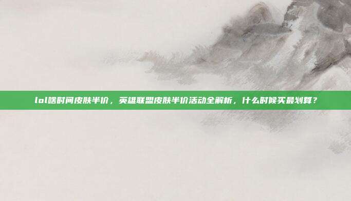 lol啥时间皮肤半价,英雄联盟皮肤半价活动全解析,什么时候买最划算?