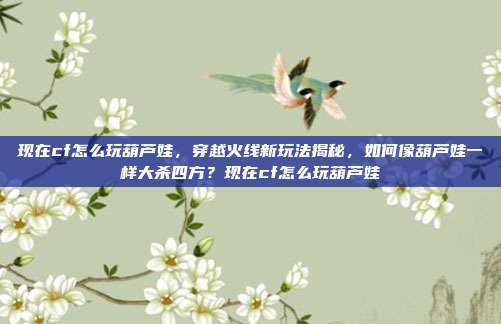 现在cf怎么玩葫芦娃,穿越火线新玩法揭秘,如何像葫芦娃一样大杀四方?现在cf怎么玩葫芦娃
