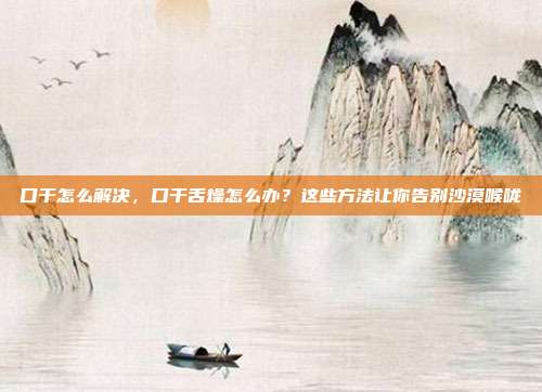 口干怎么解决,口干舌燥怎么办?这些方法让你告别沙漠喉咙