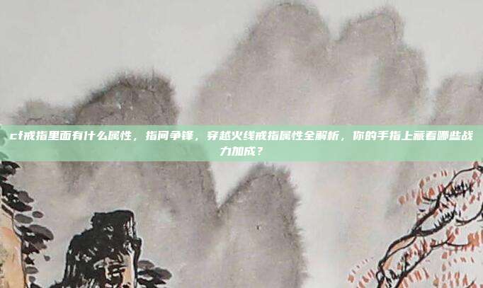 cf戒指里面有什么属性,指间争锋,穿越火线戒指属性全解析,你的手指上藏着哪些战力加成?