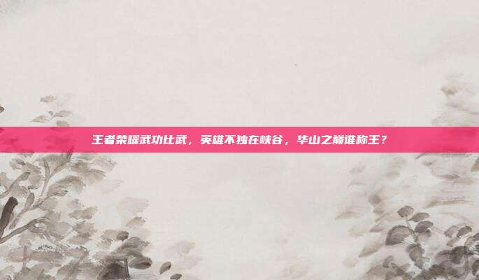 王者荣耀武功比武,英雄不独在峡谷,华山之巅谁称王?