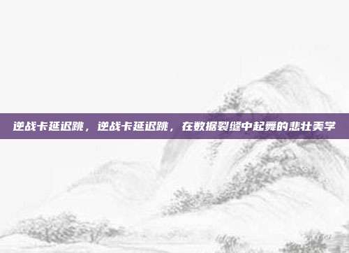 逆战卡延迟跳,逆战卡延迟跳,在数据裂缝中起舞的悲壮美学