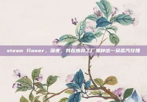 steam flower,深夜,我在废弃工厂里种出一朵蒸汽玫瑰