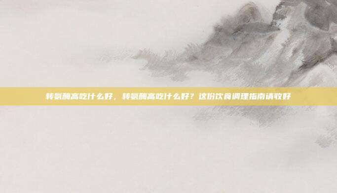 转氨酶高吃什么好,转氨酶高吃什么好?这份饮食调理指南请收好