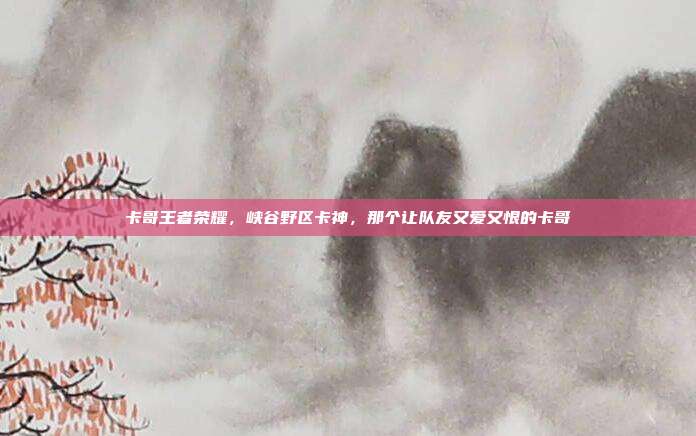 卡哥王者荣耀,峡谷野区卡神,那个让队友又爱又恨的卡哥