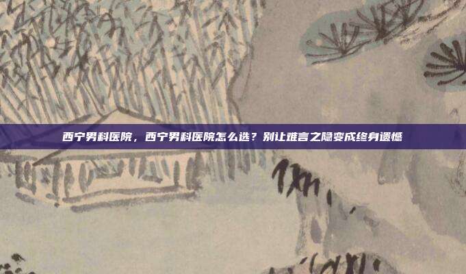西宁男科医院,西宁男科医院怎么选?别让难言之隐变成终身遗憾