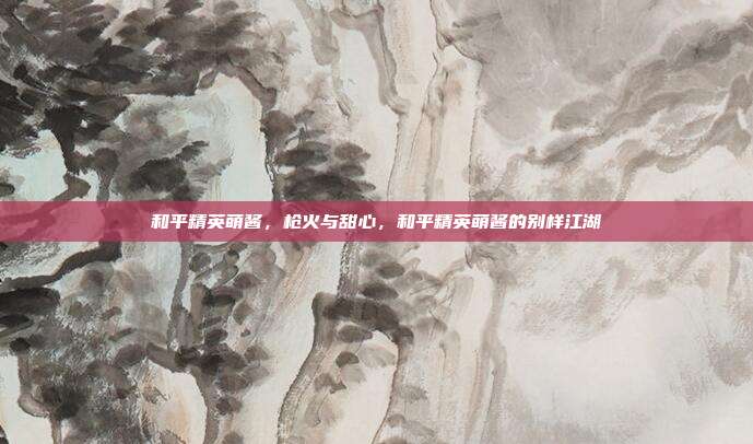和平精英萌酱,枪火与甜心,和平精英萌酱的别样江湖