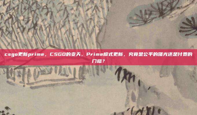 csgo更新prime,CSGO的变天,Prime模式更新,究竟是公平的曙光还是付费的门槛?