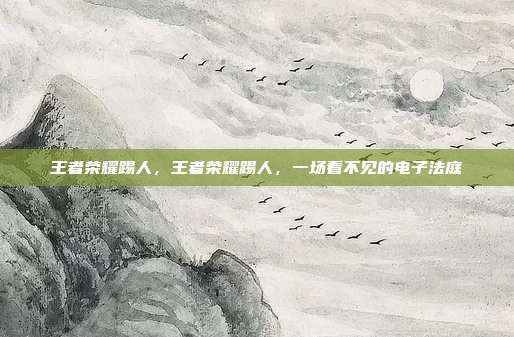 王者荣耀踢人,王者荣耀踢人,一场看不见的电子法庭