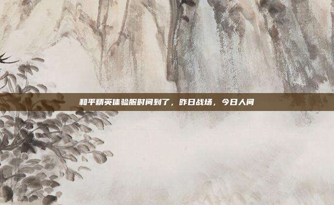 和平精英体验服时间到了,昨日战场,今日人间