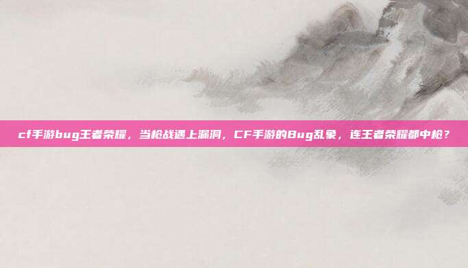 cf手游bug王者荣耀,当枪战遇上漏洞,CF手游的Bug乱象,连王者荣耀都中枪?