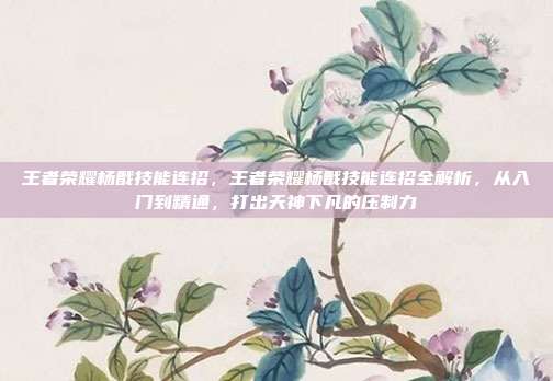 王者荣耀杨戬技能连招,王者荣耀杨戬技能连招全解析,从入门到精通,打出天神下凡的压制力