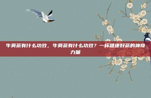牛蒡茶有什么功效,牛蒡茶有什么功效?一杯健康好茶的神奇力量